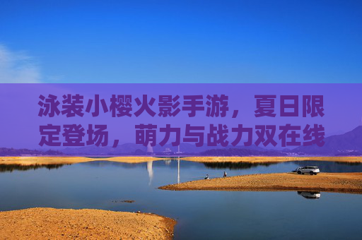 泳装小樱火影手游,夏日限定登场,萌力与战力双在线,重温火影经典
