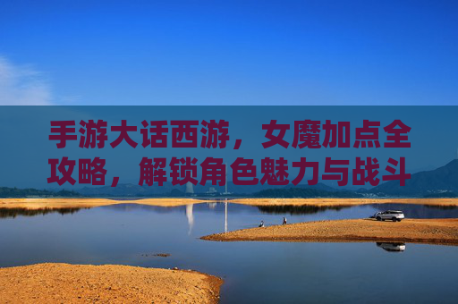 手游大话西游，女魔加点全攻略，解锁角色魅力与战斗巅峰，手游大话西游女魔加点全攻略，解锁角色魅力与战斗巅峰