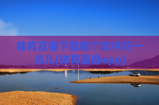 体育直播下载哪个软件好一点儿(体育直播app)