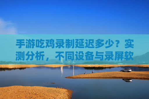 手游吃鸡录制延迟多少?实测分析,不同设备与录屏软件的延迟影响,手游吃鸡录制延迟实测分析,不同设备与录屏软件的延迟影响