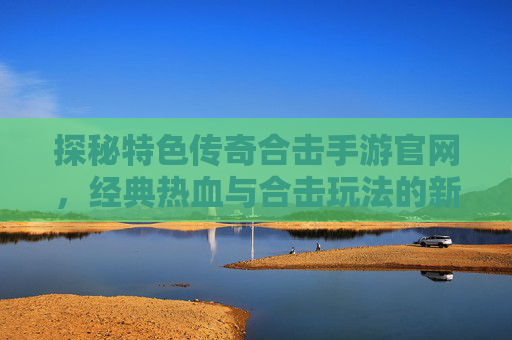 探秘特色传奇合击手游官网，经典热血与合击玩法的新篇章