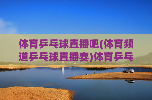 体育乒乓球直播吧(体育频道乒乓球直播赛)体育乒乓球直播吧，体育频道专业乒乓球直播赛事