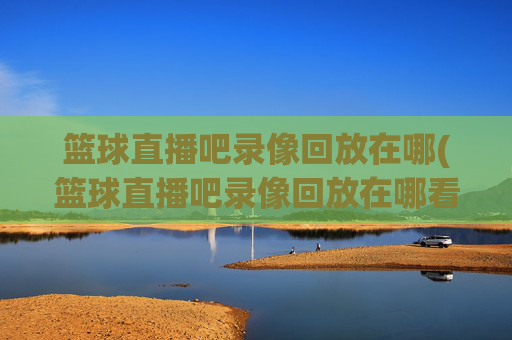 篮球直播吧录像回放在哪(篮球直播吧录像回放在哪看)篮球直播吧录像回放在哪看