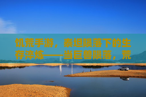 饥荒手游，泰坦陨落下的生存淬炼——当巨兽陨落，荒野的火种在绝望中重燃，饥荒手游，泰坦陨落下的生存淬炼——当巨兽陨落，荒野的火种在绝望中重燃