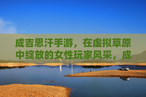成吉思汗手游,在虚拟草原中绽放的女性玩家风采,成吉思汗手游,在虚拟草原中绽放的女性玩家风采