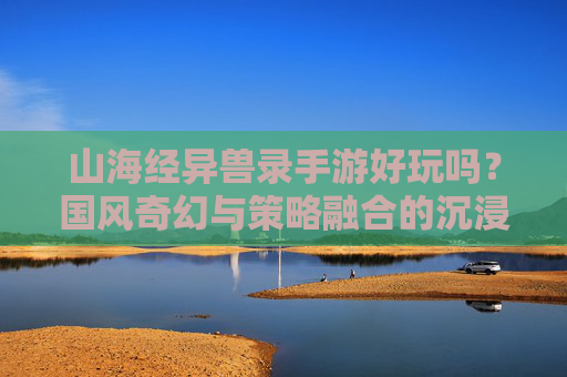 山海经异兽录手游好玩吗？国风奇幻与策略融合的沉浸式体验解析，山海经异兽录好玩吗？国风奇幻与策略融合的沉浸式体验解析