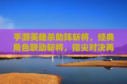 手游英雄杀助阵斩将，经典角色联动斩将，指尖对决再燃热血，英雄杀助阵斩将，经典角色联动燃指尖对决热血