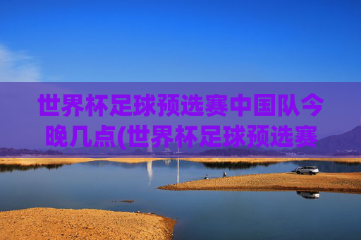 世界杯足球预选赛中国队今晚几点(世界杯足球预选赛)