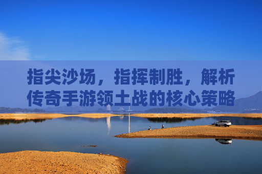 指尖沙场，指挥制胜，解析传奇手游领土战的核心策略与传奇魅力，指尖沙场，指挥制胜，解析传奇手游领土战的核心策略与传奇魅力