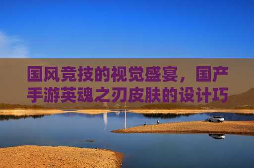 国风竞技的视觉盛宴，国产手游英魂之刃皮肤的设计巧思与玩家共鸣，国风竞技的视觉盛宴，英魂之刃皮肤设计巧思与玩家共鸣