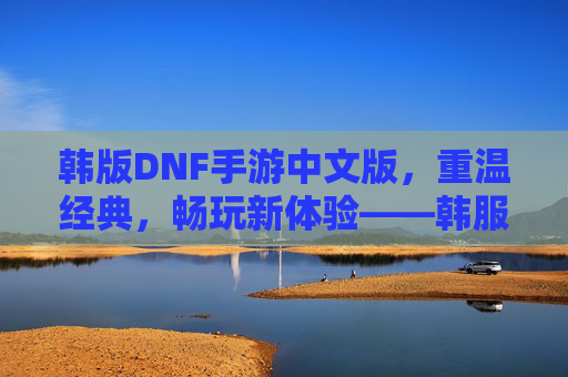韩版DNF手游中文版，重温经典，畅玩新体验——韩服DNF手游中文版深度解析，韩版DNF手游中文版，重温经典与畅玩新体验——韩服DNF手游深度解析