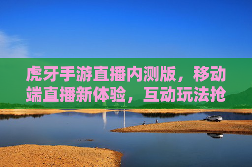 虎牙手游直播内测版，移动端直播新体验，互动玩法抢先体验，虎牙手游直播内测版来袭，移动端直播新体验，互动玩法抢先体验