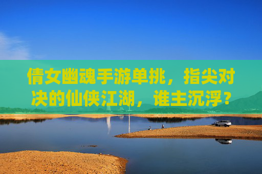 倩女幽魂手游单挑，指尖对决的仙侠江湖，谁主沉浮？倩女幽魂手游单挑，指尖对决的仙侠江湖，谁主沉浮？