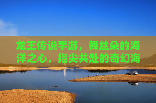 龙王传说手游，舞丝朵的海洋之心，指尖共赴的奇幻海洋冒险，龙王传说手游，舞丝朵的海洋之心，指尖共赴的奇幻海洋冒险