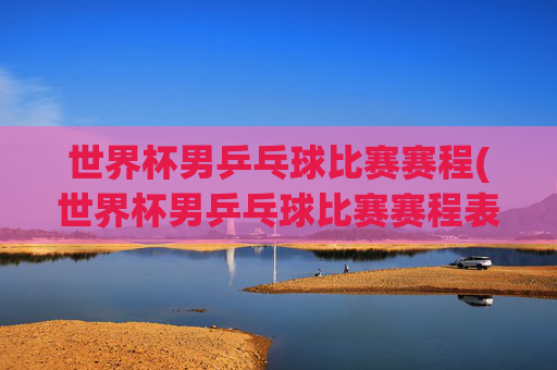 世界杯男乒乓球比赛赛程(世界杯男乒乓球比赛赛程表)