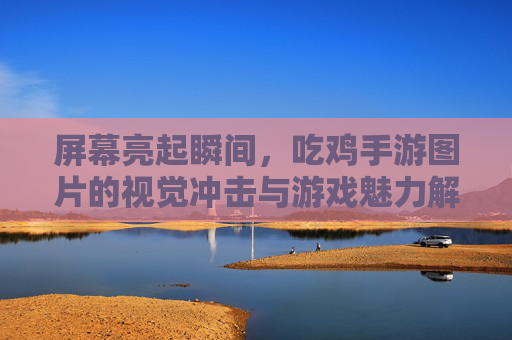 屏幕亮起瞬间，吃鸡手游图片的视觉冲击与游戏魅力解析，屏幕亮起瞬间，吃鸡手游图片的视觉冲击与游戏魅力解析