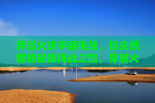 穿越火线手游挑战，指尖燃爆的极限挑战之旅，穿越火线手游挑战，指尖燃爆的极限挑战之旅