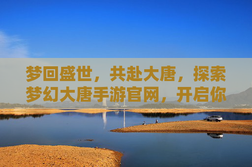梦回盛世，共赴大唐，探索梦幻大唐手游官网，开启你的传奇之旅，梦回盛世大唐，探索梦幻大唐手游官网，开启你的传奇之旅