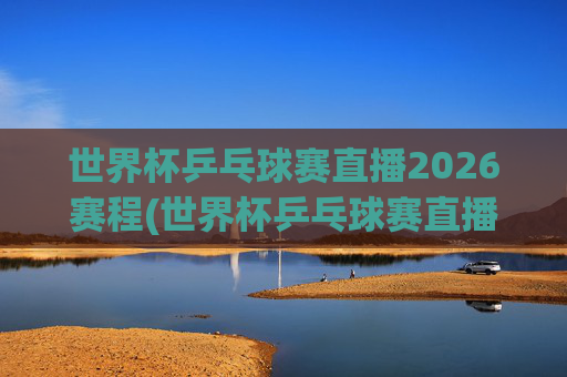世界杯乒乓球赛直播2026赛程(世界杯乒乓球赛直播2026赛程表)