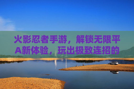 火影忍者手游，解锁无限平A新体验，玩出极致连招的爽感巅峰，火影忍者手游，解锁无限平A新体验，玩出极致连招的爽感巅峰