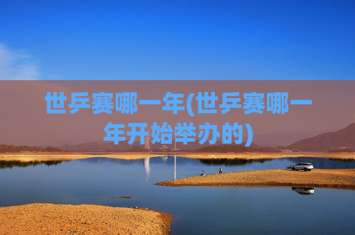 世乒赛哪一年(世乒赛哪一年开始举办的)