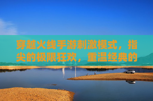 穿越火线手游刺激模式，指尖的极限狂欢，重温经典的热血对决，穿越火线手游刺激模式，指尖极限狂欢，重温经典热血对决