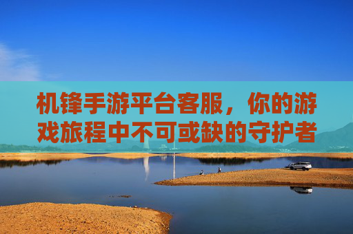 机锋手游平台客服,你的游戏旅程中不可或缺的守护者,机锋手游平台客服,你的游戏旅程中不可或缺的守护者