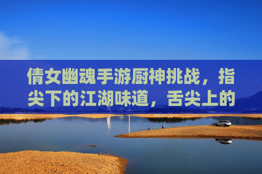 倩女幽魂手游厨神挑战,指尖下的江湖味道,舌尖上的修仙盛宴,倩女幽魂手游厨神挑战,指尖下的江湖味道,舌尖上的修仙盛宴