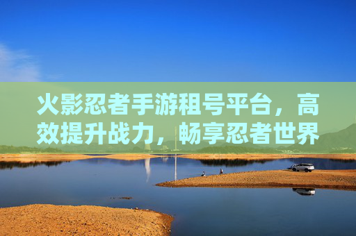 火影忍者手游租号平台，高效提升战力，畅享忍者世界的新选择，火影忍者手游租号平台，高效提升战力，畅享忍者世界新选择