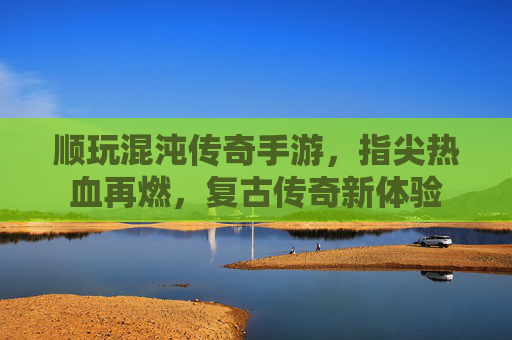 顺玩混沌传奇手游,指尖热血再燃,复古传奇新体验