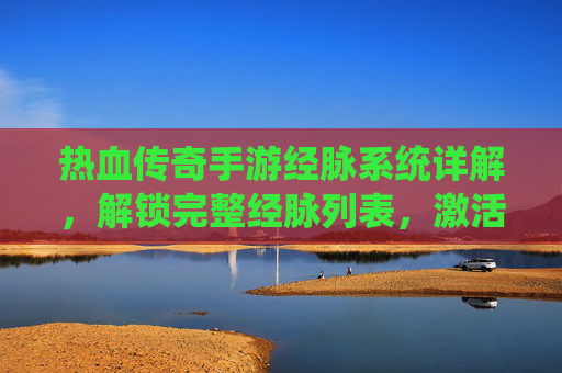 热血传奇手游经脉系统详解,解锁完整经脉列表,激活角色强大潜能,热血传奇手游经脉系统详解,解锁完整经脉列表,激活角色强大潜能