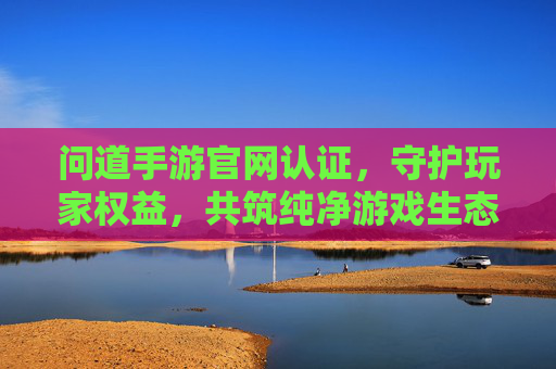 问道手游官网认证,守护玩家权益,共筑纯净游戏生态