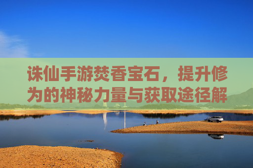 诛仙手游焚香宝石,提升修为的神秘力量与获取途径解析,诛仙手游焚香宝石,提升修为的神秘力量与获取途径解析