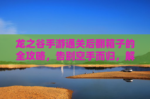 龙之谷手游通关后翻箱子的全攻略，告别空手而归，解锁通关奖励的隐藏宝库，龙之谷手游通关后翻箱子全攻略，告别空手而归，解锁通关奖励的隐藏宝库