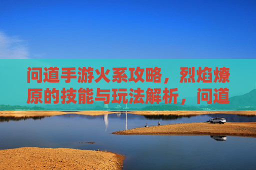 问道手游火系攻略,烈焰燎原的技能与玩法解析,问道手游火系攻略,烈焰燎原的技能与玩法解析