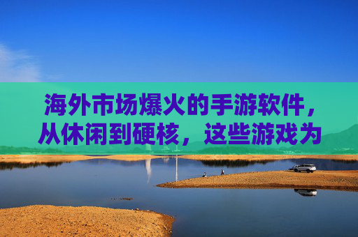 海外市场爆火的手游软件，从休闲到硬核，这些游戏为何能席卷全球？
