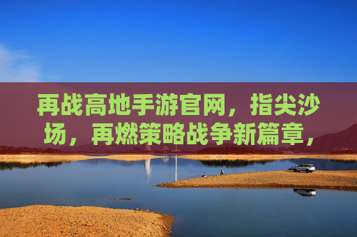 再战高地手游官网，指尖沙场，再燃策略战争新篇章，再战高地手游官网，指尖沙场再燃策略战争新篇章