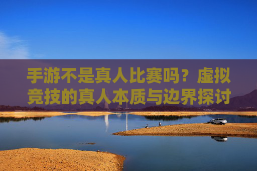 手游不是真人比赛吗？虚拟竞技的真人本质与边界探讨，手游不是真人比赛吗？虚拟竞技的真人本质与边界探讨
