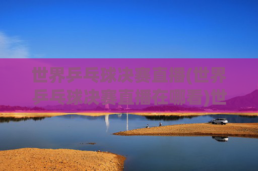 世界乒乓球决赛直播(世界乒乓球决赛直播在哪看)世界乒乓球决赛直播,直播观看指南(在哪看)