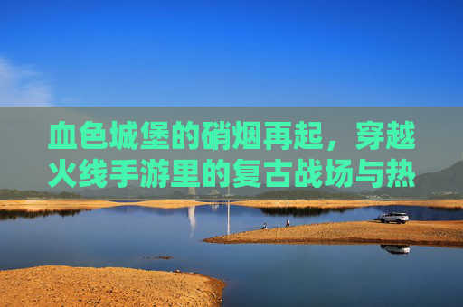 血色城堡的硝烟再起，穿越火线手游里的复古战场与热血回归，血色城堡硝烟再起，CF手游复古战场热血回归
