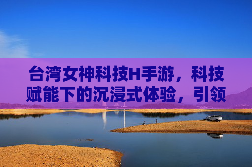 台湾女神科技H手游，科技赋能下的沉浸式体验，引领移动娱乐新潮流，台湾女神科技H手游，科技赋能沉浸式体验，引领移动娱乐新潮流