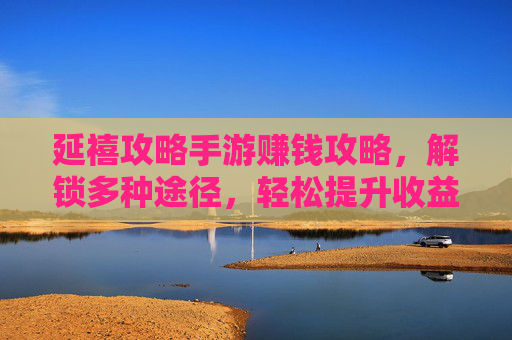 延禧攻略手游赚钱攻略，解锁多种途径，轻松提升收益！延禧攻略手游赚钱攻略，解锁多种途径，轻松提升收益