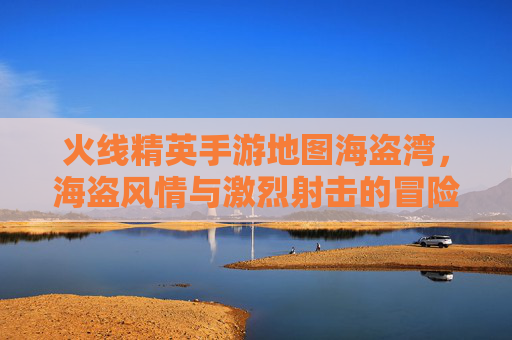 火线精英手游地图海盗湾,海盗风情与激烈射击的冒险之旅,火线精英手游海盗湾,海盗风情与激烈射击的冒险之旅