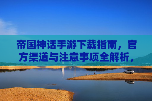 帝国神话手游下载指南，官方渠道与注意事项全解析，帝国神话手游下载指南，官方渠道与注意事项全解析