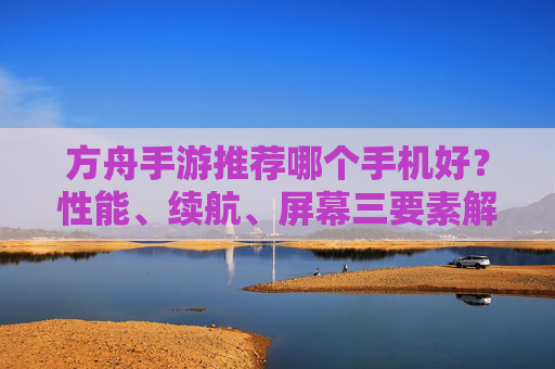方舟手游推荐哪个手机好？性能、续航、屏幕三要素解析，帮你挑到不卡顿的游戏机，方舟手游选手机？性能+续航+屏幕三要素解析，帮你挑不卡顿的游戏机
