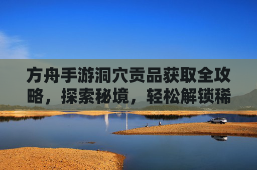 方舟手游洞穴贡品获取全攻略，探索秘境，轻松解锁稀有奖励，方舟手游洞穴贡品获取全攻略，探索秘境，轻松解锁稀有奖励