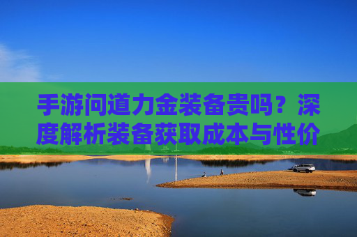 手游问道力金装备贵吗？深度解析装备获取成本与性价比，手游问道力金装备贵吗？深度解析装备获取成本与性价比