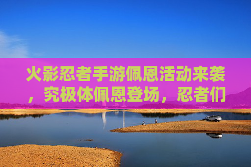火影忍者手游佩恩活动来袭，究极体佩恩登场，忍者们集结挑战新篇章！火影忍者手游佩恩活动来袭，究极体佩恩登场，忍者们集结挑战新篇章！