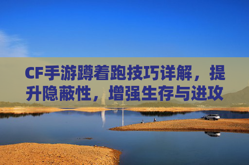 CF手游蹲着跑技巧详解，提升隐蔽性，增强生存与进攻效率，CF手游蹲着跑技巧详解，提升隐蔽性，增强生存与进攻效率