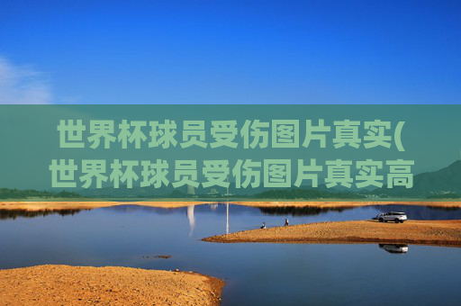 世界杯球员受伤图片真实(世界杯球员受伤图片真实高清)